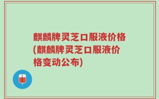 麒麟牌灵芝口服液价格(麒麟牌灵芝口服液价格变动公布)
