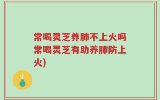 常喝灵芝养肺不上火吗常喝灵芝有助养肺防上火)