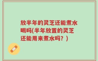 放半年的灵芝还能煮水喝吗(半年放置的灵芝还能用来煮水吗？)