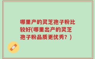 哪里产的灵芝孢子粉比较好(哪里出产的灵芝孢子粉品质更优秀？)