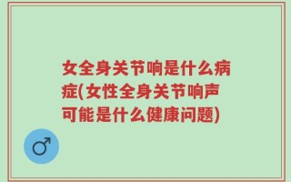 女全身关节响是什么病症(女性全身关节响声可能是什么健康问题)