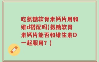 吃氨糖软骨素钙片用和维d搭配吗(氨糖软骨素钙片能否和维生素D一起服用？)