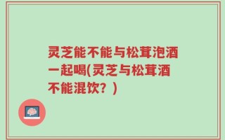 灵芝能不能与松茸泡酒一起喝(灵芝与松茸酒不能混饮？)