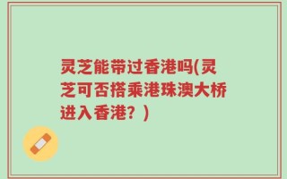 灵芝能带过香港吗(灵芝可否搭乘港珠澳大桥进入香港？)