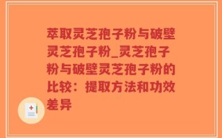 萃取灵芝孢子粉与破壁灵芝孢子粉_灵芝孢子粉与破壁灵芝孢子粉的比较：提取方法和功效差异