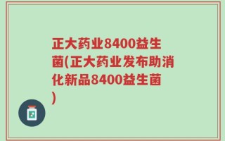 正大药业8400益生菌(正大药业发布助消化新品8400益生菌)