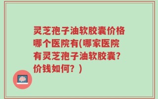 灵芝孢子油软胶囊价格哪个医院有(哪家医院有灵芝孢子油软胶囊？价钱如何？)