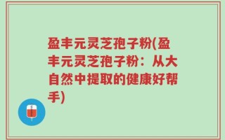 盈丰元灵芝孢子粉(盈丰元灵芝孢子粉：从大自然中提取的健康好帮手)