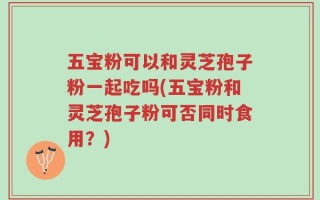 五宝粉可以和灵芝孢子粉一起吃吗(五宝粉和灵芝孢子粉可否同时食用？)