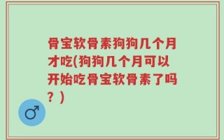 骨宝软骨素狗狗几个月才吃(狗狗几个月可以开始吃骨宝软骨素了吗？)