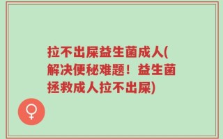 拉不出屎益生菌成人(解决便秘难题！益生菌拯救成人拉不出屎)