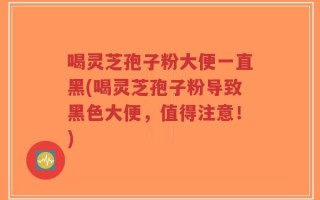 喝灵芝孢子粉大便一直黑(喝灵芝孢子粉导致黑色大便，值得注意！)