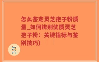 怎么鉴定灵芝孢子粉质量_如何辨别优质灵芝孢子粉：关键指标与鉴别技巧)