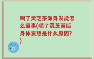 喝了灵芝茶浑身发烫怎么回事(喝了灵芝茶后身体发热是什么原因？)