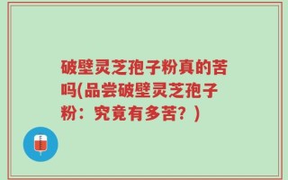 破壁灵芝孢子粉真的苦吗(品尝破壁灵芝孢子粉：究竟有多苦？)