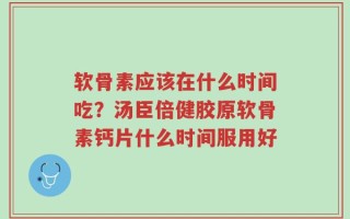 软骨素应该在什么时间吃？汤臣倍健胶原软骨素钙片什么时间服用好