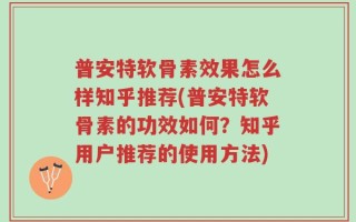 普安特软骨素效果怎么样知乎推荐(普安特软骨素的功效如何？知乎用户推荐的使用方法)