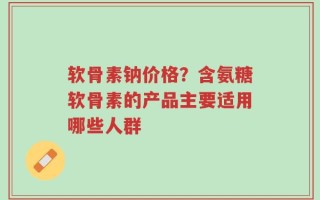 软骨素钠价格？含氨糖软骨素的产品主要适用哪些人群