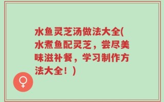 水鱼灵芝汤做法大全(水煮鱼配灵芝，尝尽美味滋补餐，学习制作方法大全！)