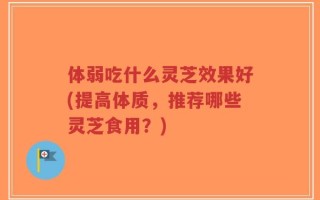 体弱吃什么灵芝效果好(提高体质，推荐哪些灵芝食用？)