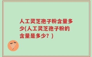 人工灵芝孢子粉含量多少(人工灵芝孢子粉的含量是多少？)