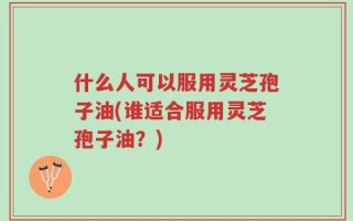 什么人可以服用灵芝孢子油(谁适合服用灵芝孢子油？)