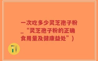 一次吃多少灵芝孢子粉_“灵芝孢子粉的正确食用量及健康益处”)