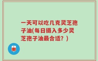 一天可以吃几克灵芝孢子油(每日摄入多少灵芝孢子油最合适？)