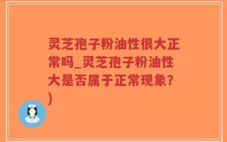 灵芝孢子粉油性很大正常吗_灵芝孢子粉油性大是否属于正常现象？)
