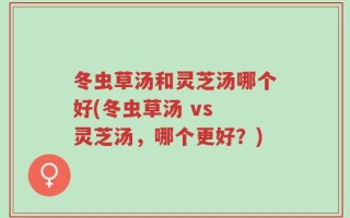 冬虫草汤和灵芝汤哪个好(冬虫草汤 vs 灵芝汤，哪个更好？)