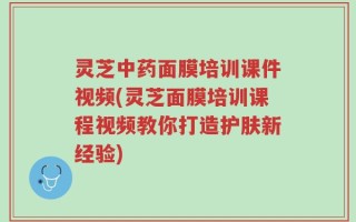 灵芝中药面膜培训课件视频(灵芝面膜培训课程视频教你打造护肤新经验)