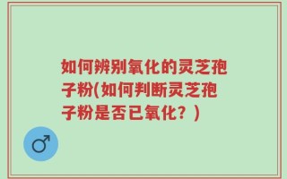 如何辨别氧化的灵芝孢子粉(如何判断灵芝孢子粉是否已氧化？)