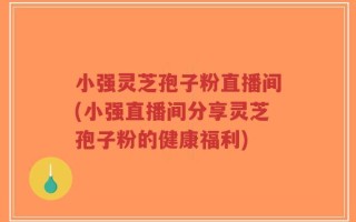 小强灵芝孢子粉直播间(小强直播间分享灵芝孢子粉的健康福利)