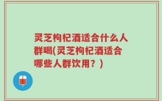 灵芝枸杞酒适合什么人群喝(灵芝枸杞酒适合哪些人群饮用？)