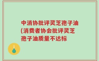 中消协批评灵芝孢子油(消费者协会批评灵芝孢子油质量不达标