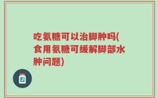 吃氨糖可以治脚肿吗(食用氨糖可缓解脚部水肿问题)