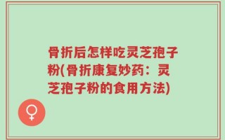骨折后怎样吃灵芝孢子粉(骨折康复妙药：灵芝孢子粉的食用方法)