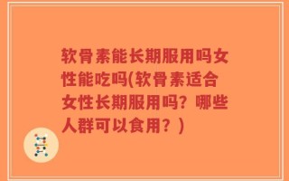 软骨素能长期服用吗女性能吃吗(软骨素适合女性长期服用吗？哪些人群可以食用？)