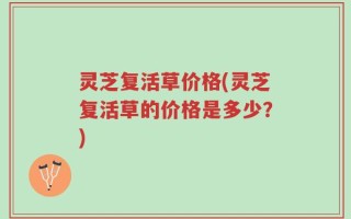 灵芝复活草价格(灵芝复活草的价格是多少？)