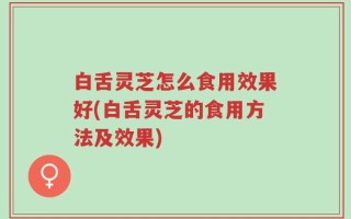 白舌灵芝怎么食用效果好(白舌灵芝的食用方法及效果)