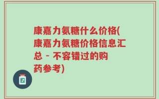 康嘉力氨糖什么价格(康嘉力氨糖价格信息汇总 - 不容错过的购药参考)