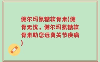 健尔玛氨糖软骨素(健骨无忧，健尔玛氨糖软骨素助您远离关节疾病)