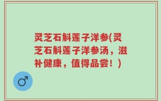 灵芝石斛莲子洋参(灵芝石斛莲子洋参汤，滋补健康，值得品尝！)
