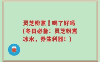 灵芝粉煮氷喝了好吗 (冬日必备：灵芝粉煮冰水，养生利器！)