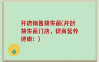 开店销售益生菌(开创益生菌门店，提高营养健康！)