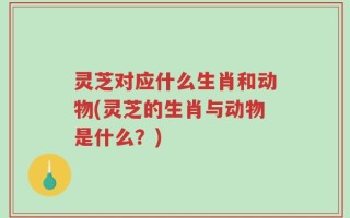 灵芝对应什么生肖和动物(灵芝的生肖与动物是什么？)