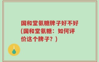 国和堂氨糖牌子好不好(国和堂氨糖：如何评价这个牌子？)