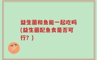 益生菌和鱼能一起吃吗(益生菌配鱼食是否可行？)