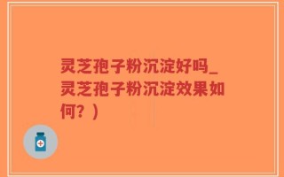 灵芝孢子粉沉淀好吗_灵芝孢子粉沉淀效果如何？)