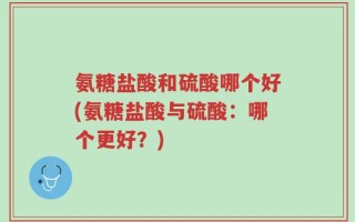 氨糖盐酸和硫酸哪个好(氨糖盐酸与硫酸：哪个更好？)